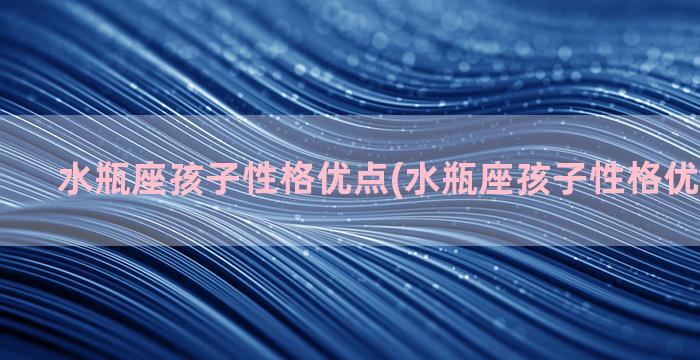 水瓶座孩子性格优点(水瓶座孩子性格优点是什么)