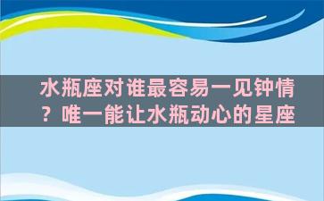 水瓶座对谁最容易一见钟情？唯一能让水瓶动心的星座