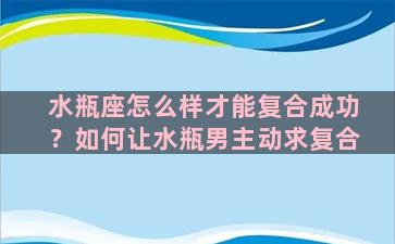 水瓶座怎么样才能复合成功？如何让水瓶男主动求复合