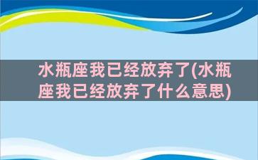 水瓶座我已经放弃了(水瓶座我已经放弃了什么意思)