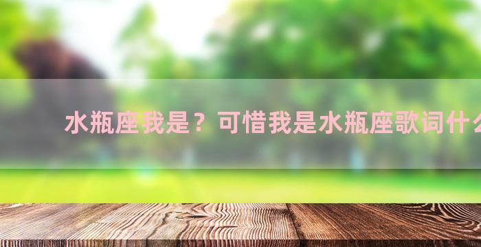 水瓶座我是？可惜我是水瓶座歌词什么意思