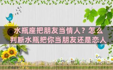 水瓶座把朋友当情人？怎么判断水瓶把你当朋友还是恋人