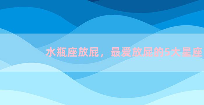 水瓶座放屁，最爱放屁的5大星座