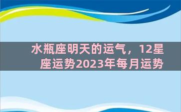 水瓶座明天的运气，12星座运势2023年每月运势