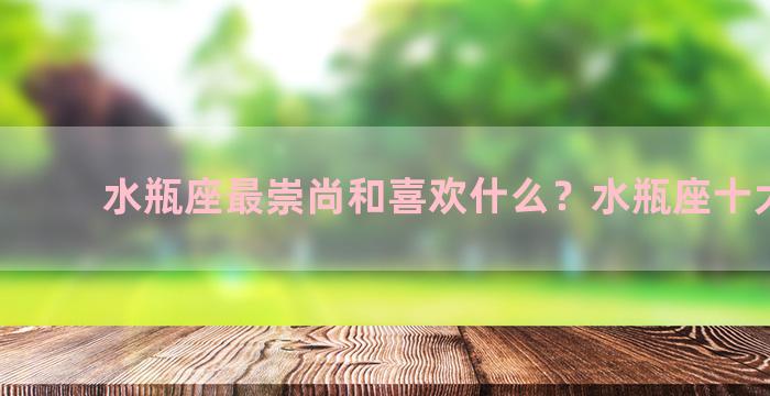 水瓶座最崇尚和喜欢什么？水瓶座十大特点