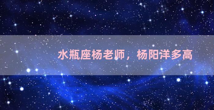 水瓶座杨老师，杨阳洋多高