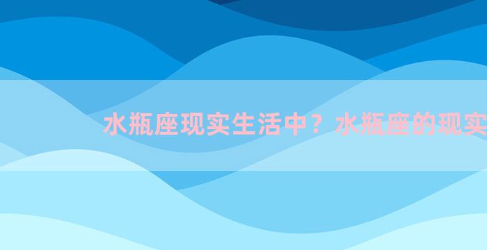 水瓶座现实生活中？水瓶座的现实