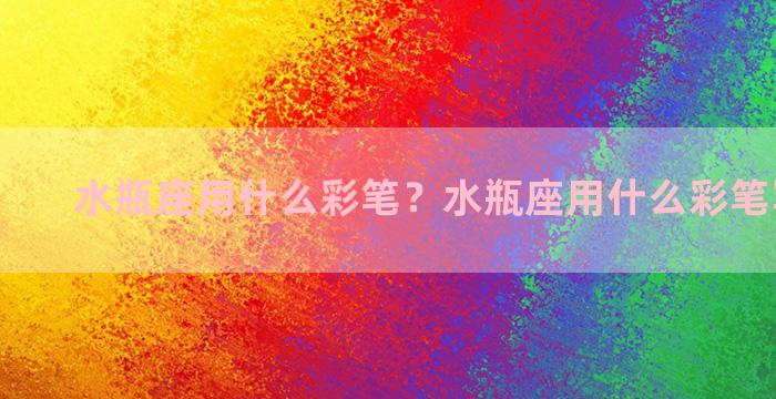 水瓶座用什么彩笔？水瓶座用什么彩笔写字好看