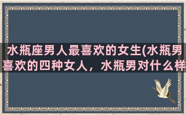 水瓶座男人最喜欢的女生(水瓶男喜欢的四种女人，水瓶男对什么样的女人情有独钟)