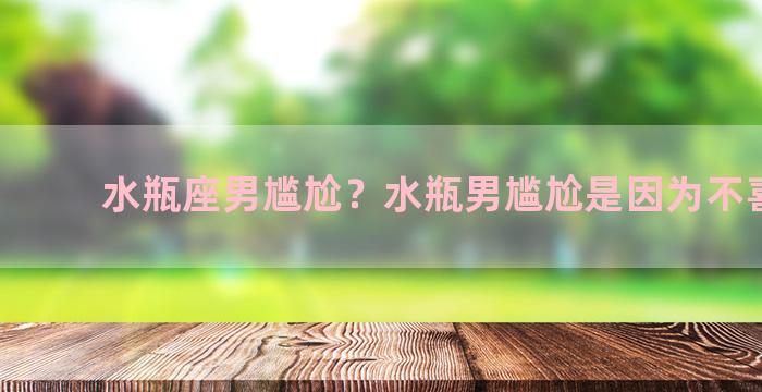 水瓶座男尴尬？水瓶男尴尬是因为不喜欢吗