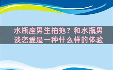 水瓶座男生拍拖？和水瓶男谈恋爱是一种什么样的体验