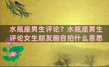 水瓶座男生评论？水瓶座男生评论女生朋友圈自拍什么意思