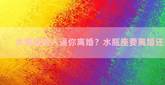 水瓶座的人逼你离婚？水瓶座要离婚还能挽回吗