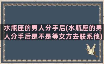 水瓶座的男人分手后(水瓶座的男人分手后是不是等女方去联系他)