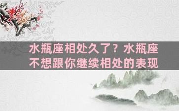 水瓶座相处久了？水瓶座不想跟你继续相处的表现