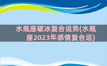 水瓶座破冰复合运势(水瓶座2023年感情复合运)