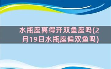 水瓶座离得开双鱼座吗(2月19日水瓶座偏双鱼吗)