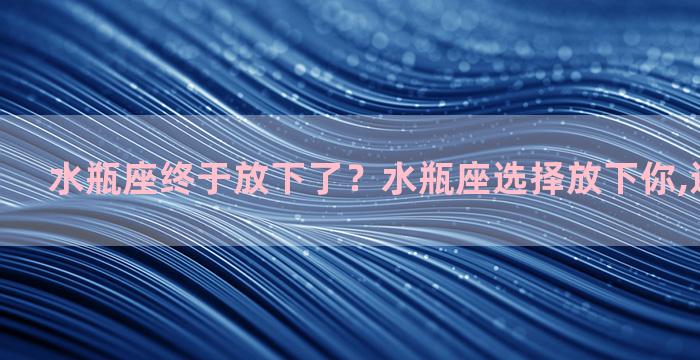 水瓶座终于放下了？水瓶座选择放下你,还会回头吗