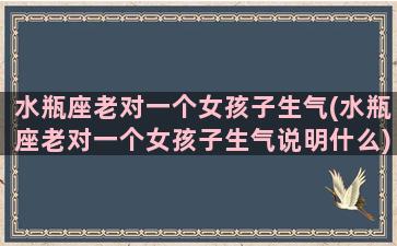 水瓶座老对一个女孩子生气(水瓶座老对一个女孩子生气说明什么)