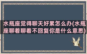 水瓶座觉得聊天好累怎么办(水瓶座聊着聊着不回复你是什么意思)