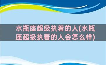 水瓶座超级执着的人(水瓶座超级执着的人会怎么样)