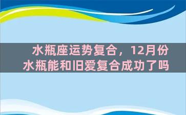 水瓶座运势复合，12月份水瓶能和旧爱复合成功了吗