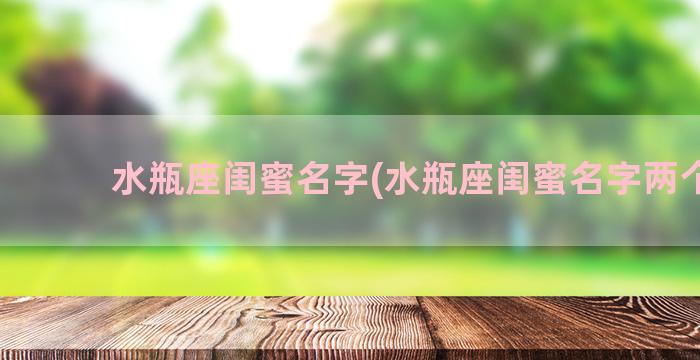 水瓶座闺蜜名字(水瓶座闺蜜名字两个字)