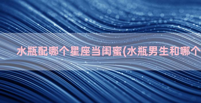 水瓶配哪个星座当闺蜜(水瓶男生和哪个星座最配)