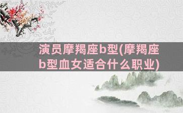 演员摩羯座b型(摩羯座b型血女适合什么职业)