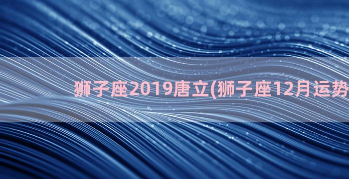 狮子座2019唐立(狮子座12月运势2019)