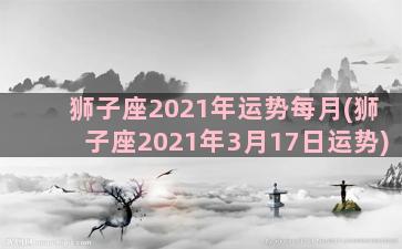 狮子座2021年运势每月(狮子座2021年3月17日运势)