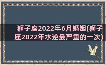 狮子座2022年6月婚姻(狮子座2022年水逆最严重的一次)