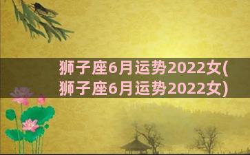 狮子座6月运势2022女(狮子座6月运势2022女)