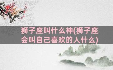 狮子座叫什么神(狮子座会叫自己喜欢的人什么)