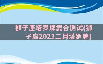 狮子座塔罗牌复合测试(狮子座2023二月塔罗牌)