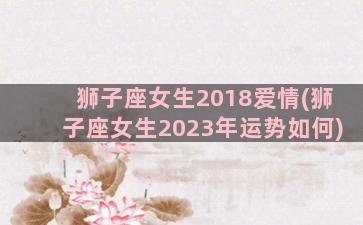 狮子座女生2018爱情(狮子座女生2023年运势如何)