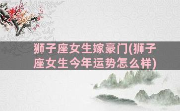 狮子座女生嫁豪门(狮子座女生今年运势怎么样)