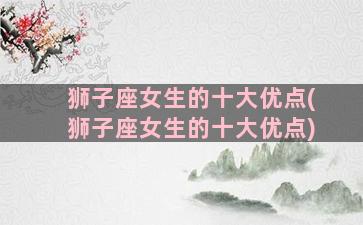 狮子座女生的十大优点(狮子座女生的十大优点)