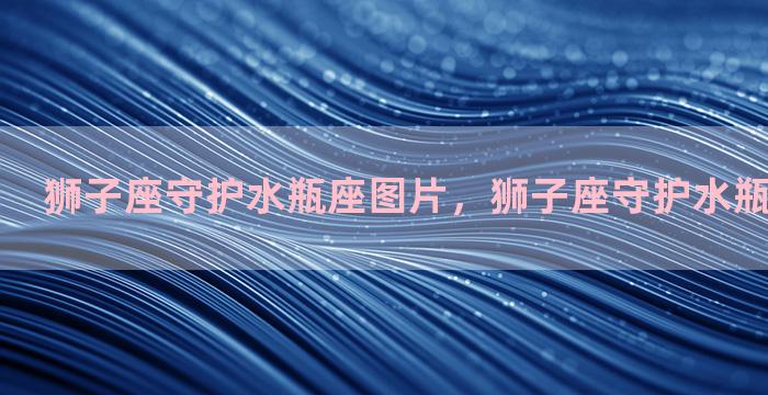 狮子座守护水瓶座图片，狮子座守护水瓶座图片高清