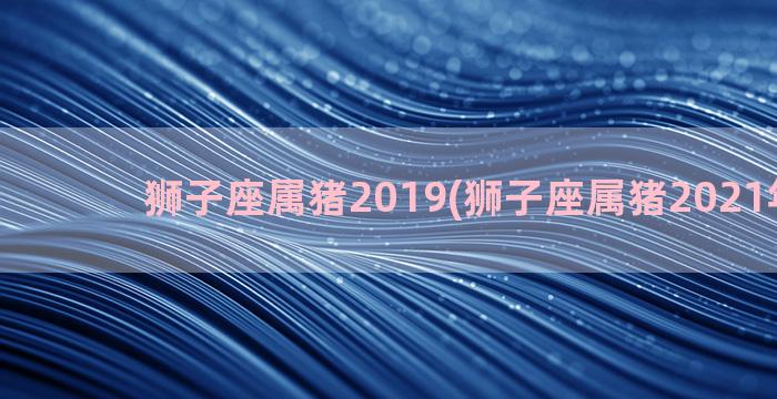 狮子座属猪2019(狮子座属猪2021年运势)