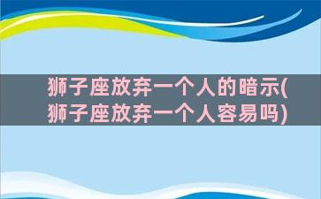 狮子座放弃一个人的暗示(狮子座放弃一个人容易吗)