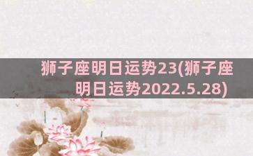 狮子座明日运势23(狮子座明日运势2022.5.28)