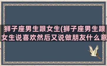 狮子座男生跟女生(狮子座男生跟女生说喜欢然后又说做朋友什么意思)