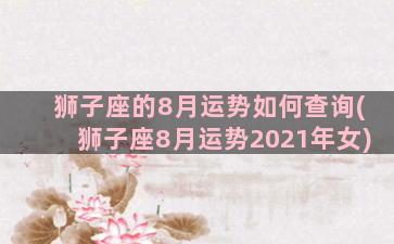 狮子座的8月运势如何查询(狮子座8月运势2021年女)