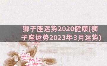 狮子座运势2020健康(狮子座运势2023年3月运势)