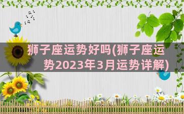 狮子座运势好吗(狮子座运势2023年3月运势详解)