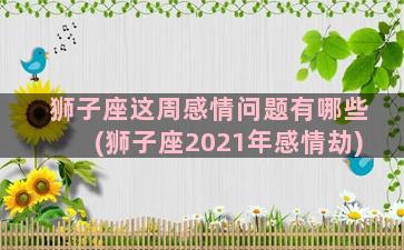 狮子座这周感情问题有哪些(狮子座2021年感情劫)