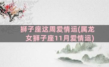 狮子座这周爱情运(属龙女狮子座11月爱情运)