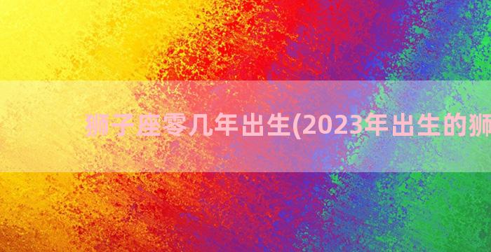 狮子座零几年出生(2023年出生的狮子座)