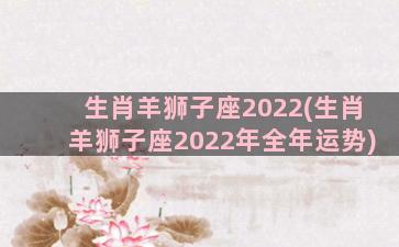 生肖羊狮子座2022(生肖羊狮子座2022年全年运势)